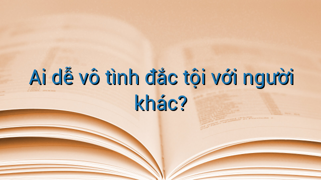 Ai dễ vô tình đắc tội với người khác?