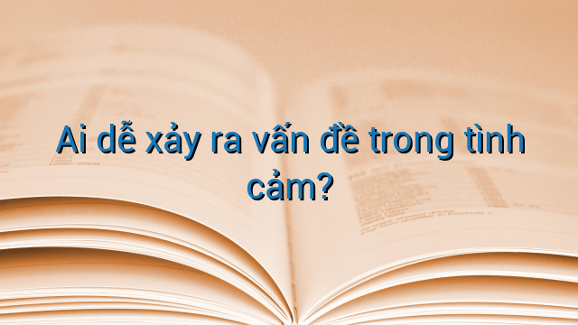 Ai dễ xảy ra vấn đề trong tình cảm?