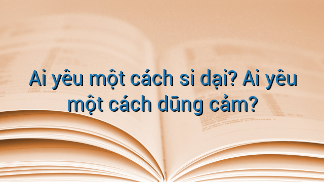 Ai yêu một cách si dại? Ai yêu một cách dũng cảm?