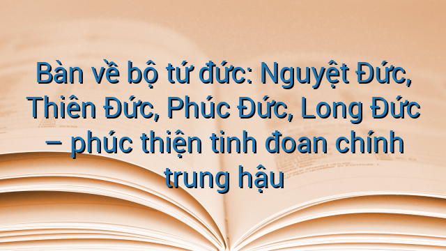 Bàn về bộ tứ đức: Nguyệt Đức, Thiên Đức, Phúc Đức, Long Đức - phúc thiện tinh đoan chính trung hậu