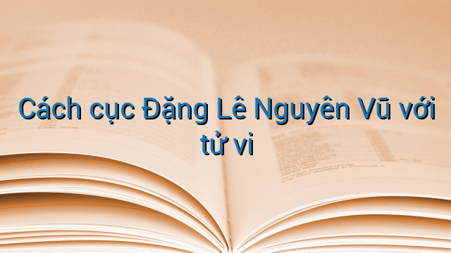Cách cục Đặng Lê Nguyên Vũ với tử vi