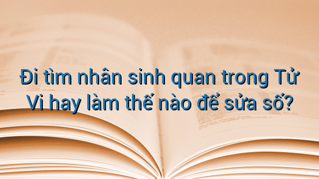 Đi tìm nhân sinh quan trong Tử Vi hay làm thế nào để sửa số?