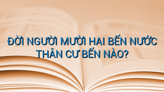 ĐỜI NGƯỜI MƯỜI HAI BẾN NƯỚC THÂN CƯ BẾN NÀO?