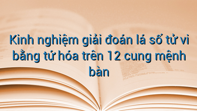 Kinh nghiệm giải đoán lá số tử vi bằng tứ hóa trên 12 cung mệnh bàn