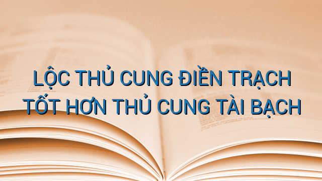 LỘC THỦ CUNG ĐIỀN TRẠCH TỐT HƠN THỦ CUNG TÀI BẠCH