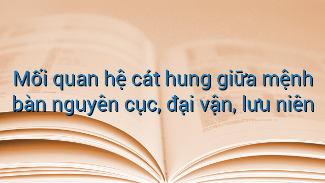 Mối quan hệ cát hung giữa mệnh bàn nguyên cục, đại vận, lưu niên