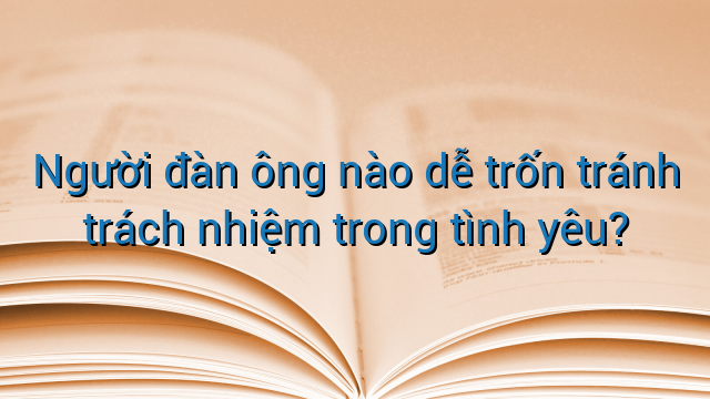 Người đàn ông nào dễ trốn tránh trách nhiệm trong tình yêu?