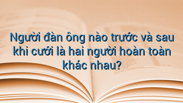 Người đàn ông nào trước và sau khi cưới là hai người hoàn toàn khác nhau?