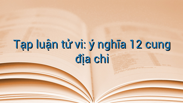Tạp luận tử vi: ý nghĩa 12 cung địa chi