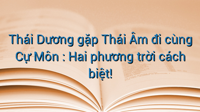 Thái Dương gặp Thái Âm đi cùng Cự Môn : Hai phương trời cách biệt!