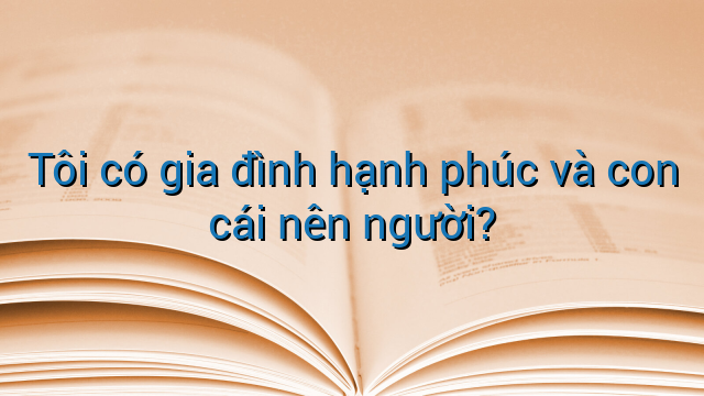 Tôi có gia đình hạnh phúc và con cái nên người?