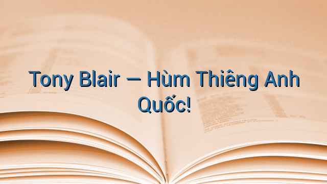 Tony Blair -- Hùm Thiêng Anh Quốc!