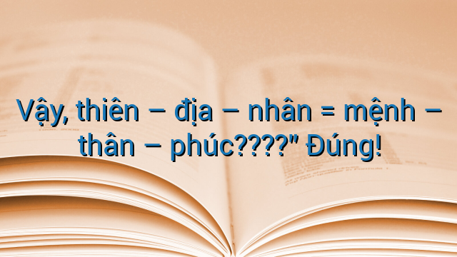 Vậy, thiên - địa - nhân = mệnh - thân - phúc????" Đúng!