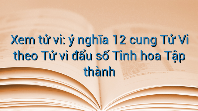 Xem tử vi: ý nghĩa 12 cung Tử Vi theo Tử vi đẩu số Tinh hoa Tập thành
