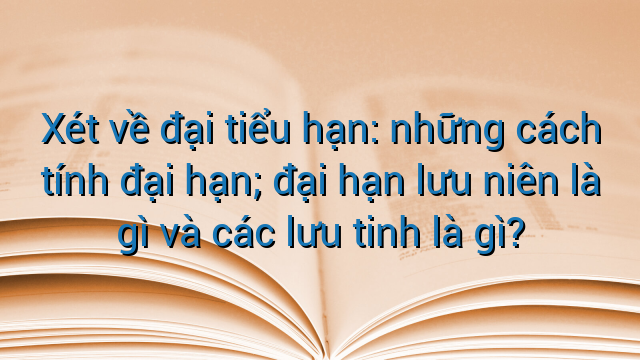 Xét về đại tiểu hạn: những cách tính đại hạn; đại hạn lưu niên là gì và các lưu tinh là gì?