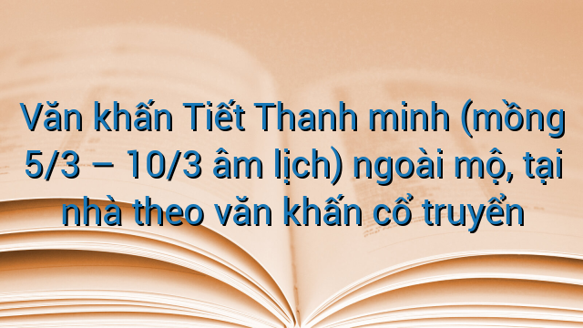 Văn khấn Tiết Thanh minh (mồng 5/3 – 10/3 âm lịch) ngoài mộ, tại nhà theo văn khấn cổ truyển